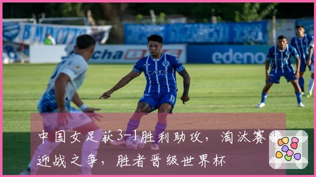 中国女足获3-1胜利助攻，淘汰赛将迎战之争，胜者晋级世界杯