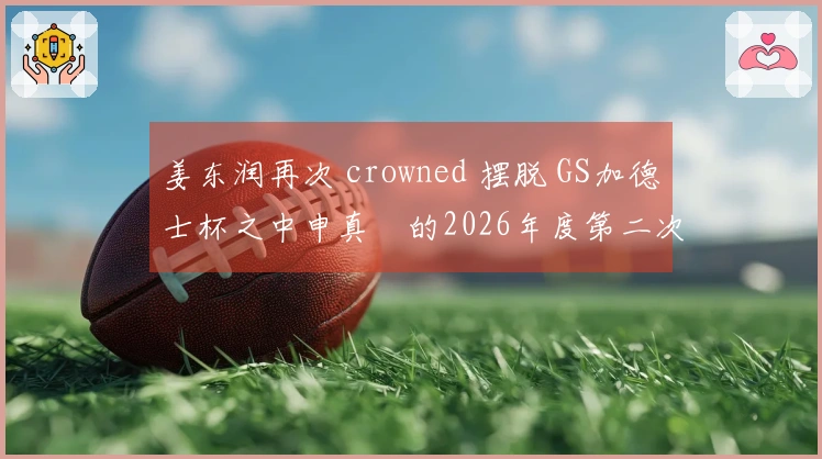 姜东润再次 crowned 摆脱 GS加德士杯之中申真谞的2026年度第二次失利