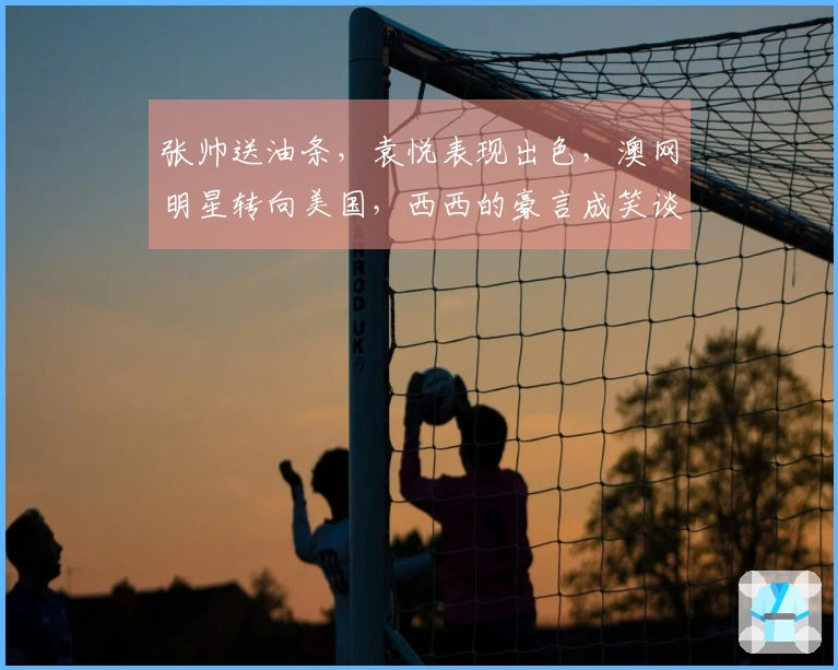 张帅送油条，袁悦表现出色，澳网明星转向美国，西西的豪言成笑谈