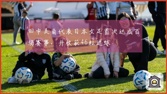 田中美南代表日本女足首次达成百场赛事，并收获46粒进球