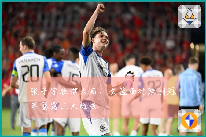 张子宇独撑大局，女篮面对欧洲冠军暴露三大短板