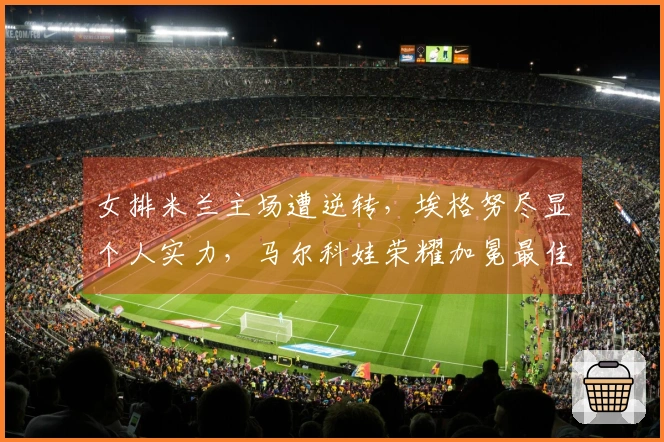 女排米兰主场遭逆转，埃格努尽显个人实力，马尔科娃荣耀加冕最佳球员