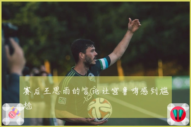 赛后王思雨的言论让宫鲁鸣感到尴尬