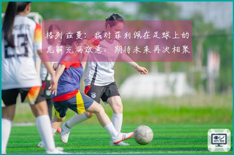 格列兹曼：我对菲利佩在足球上的见解充满敬意，期待未来再次相聚