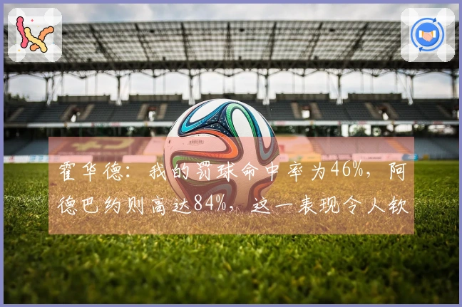 霍华德：我的罚球命中率为46%，阿德巴约则高达84%，这一表现令人钦佩