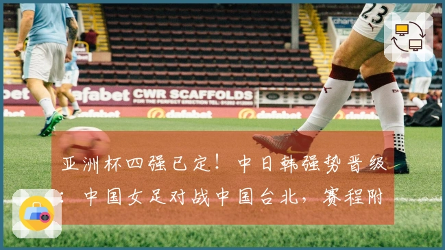 亚洲杯四强已定！中日韩强势晋级：中国女足对战中国台北，赛程附录