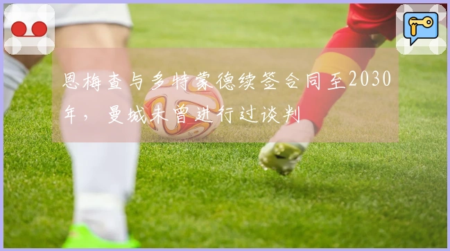 恩梅查与多特蒙德续签合同至2030年,曼城未曾进行过谈判