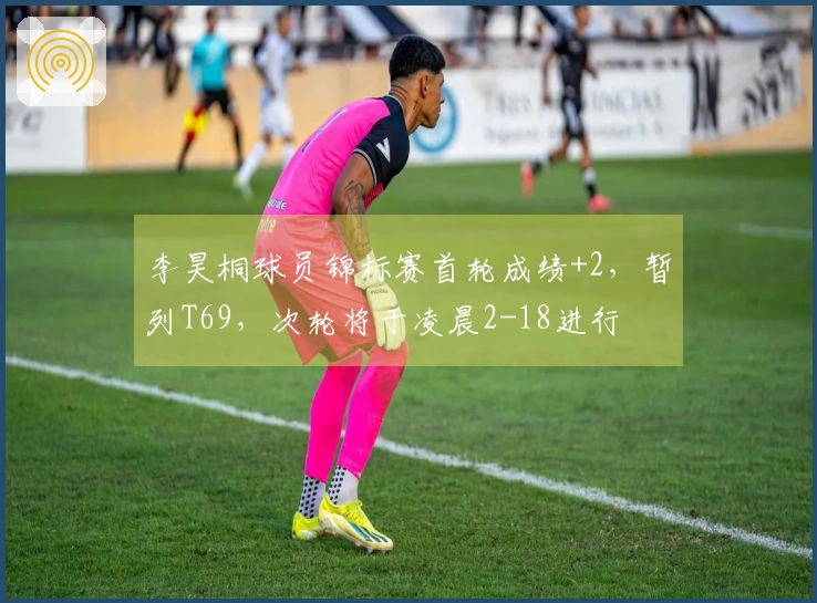 李昊桐球员锦标赛首轮成绩+2，暂列T69，次轮将于凌晨2-18进行