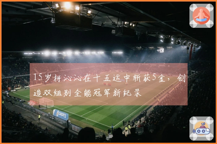 15岁柯沁沁在十五运中斩获5金，创造双组别全能冠军新纪录