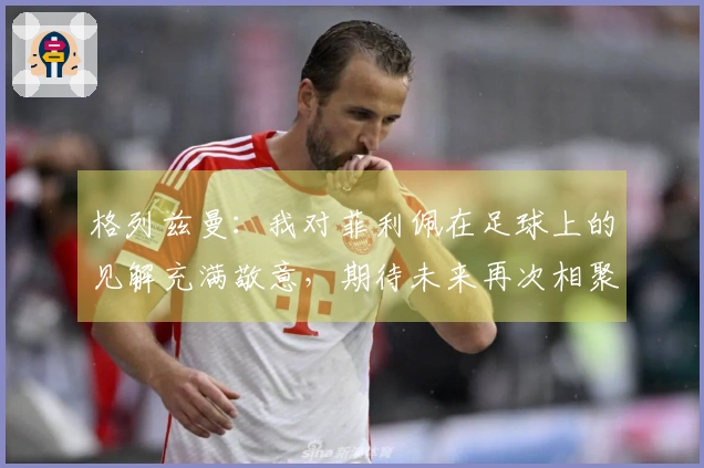 格列兹曼：我对菲利佩在足球上的见解充满敬意，期待未来再次相聚